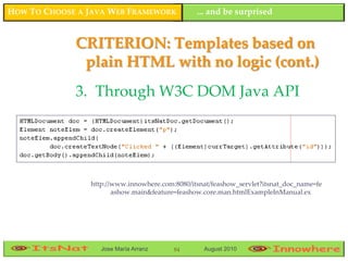 HOW TO CHOOSE A JAVA WEB FRAMEWORK              ... and be surprised


             CRITERION: Templates based on
              plain HTML with no logic (cont.)
             3. Through W3C DOM Java API




                http://www.innowhere.com:8080/itsnat/feashow_servlet?itsnat_doc_name=fe
                       ashow.main&feature=feashow.core.man.htmlExampleInManual.ex




                   Jose María Arranz     84       August 2010
 