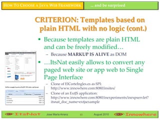 HOW TO CHOOSE A JAVA WEB FRAMEWORK         ... and be surprised


             CRITERION: Templates based on
              plain HTML with no logic (cont.)
                Because templates are plain HTML
                 and can be freely modified…
                  – Because MARKUP IS ALIVE as DOM
                …ItsNat easily allows to convert any
                 paged web site or app web to Single
                 Page Interface
                  – Clone of ElCorteIngles.es as SPI:
                    http://www.innowhere.com:8080/insites/
                  – Clone of an ExtJS application:
                    http://www.innowhere.com:8080/inexperiments/inexpservlet?
                    itsnat_doc_name=extjsexample


                  Jose María Arranz   85     August 2010
 