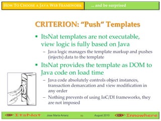 HOW TO CHOOSE A JAVA WEB FRAMEWORK         ... and be surprised



             CRITERION: “Push” Templates
              ItsNat templates are not executable,
               view logic is fully based on Java
                 – Java logic manages the template markup and pushes
                   (injects) data to the template
              ItsNat provides the template as DOM to
               Java code on load time
                 – Java code absolutely controls object instances,
                   transaction demarcation and view modification in
                   any order
                 – Nothing prevents of using IoC/DI frameworks, they
                   are not imposed

                  Jose María Arranz   86    August 2010
 