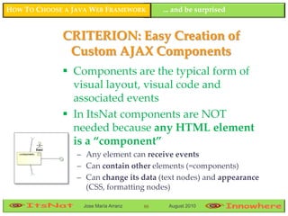 HOW TO CHOOSE A JAVA WEB FRAMEWORK         ... and be surprised


             CRITERION: Easy Creation of
              Custom AJAX Components
              Components are the typical form of
               visual layout, visual code and
               associated events
              In ItsNat components are NOT
               needed because any HTML element
               is a “component”
                 – Any element can receive events
                 – Can contain other elements (=components)
                 – Can change its data (text nodes) and appearance
                   (CSS, formatting nodes)

                  Jose María Arranz   88    August 2010
 