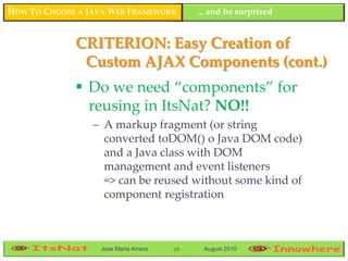 HOW TO CHOOSE A JAVA WEB FRAMEWORK         ... and be surprised


             CRITERION: Easy Creation of
              Custom AJAX Components (cont.)
              Do we need “components” for
               reusing in ItsNat? NO!!
                 – A markup fragment (or string
                   converted toDOM() o Java DOM code)
                   and a Java class with DOM
                   management and event listeners
                   => can be reused without some kind of
                   component registration



                  Jose María Arranz   89    August 2010
 