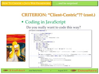 HOW TO CHOOSE A JAVA WEB FRAMEWORK        ... and be surprised



             CRITERION: “Client-Centric”?? (cont.)
              Coding in JavaScript
                 Do you really want to code this way?




                  Jose María Arranz   9    August 2010
 