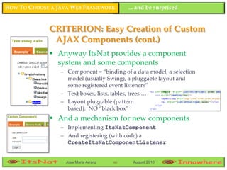 HOW TO CHOOSE A JAVA WEB FRAMEWORK         ... and be surprised


             CRITERION: Easy Creation of Custom
              AJAX Components (cont.)
              Anyway ItsNat provides a component
               system and some components
                 – Component = “binding of a data model, a selection
                   model (usually Swing), a pluggable layout and
                   some registered event listeners”
                 – Text boxes, lists, tables, trees …
                 – Layout pluggable (pattern
                   based): NO “black box”
              And a mechanism for new components
                 – Implementing ItsNatComponent
                 – And registering (with code) a
                   CreateItsNatComponentListener


                  Jose María Arranz   90    August 2010
 