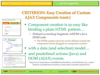HOW TO CHOOSE A JAVA WEB FRAMEWORK             ... and be surprised


             CRITERION: Easy Creation of Custom
              AJAX Components (cont.)
                Component creation is so easy like
                 binding a plain HTML pattern…
                   – Defined as markup fragment, toDOM o Java
                     DOM code
                        • The HTML pattern (layout) can be defined outside the
                          component and be plugged on component creation

                with a data (and selection) model…
                and predefined actions (Java) and
                 DOM (AJAX) events
                   http://www.innowhere.com:8080/itsnat/feashow_servlet?itsnat_doc_name=
                       feashow.main&feature=feashow.comp.other.customComponent.ex


                  Jose María Arranz     91        August 2010
 