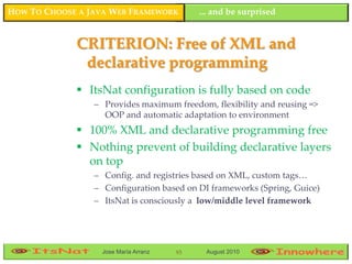 HOW TO CHOOSE A JAVA WEB FRAMEWORK         ... and be surprised


             CRITERION: Free of XML and
              declarative programming
              ItsNat configuration is fully based on code
                 – Provides maximum freedom, flexibility and reusing =>
                   OOP and automatic adaptation to environment
              100% XML and declarative programming free
              Nothing prevent of building declarative layers
               on top
                 – Config. and registries based on XML, custom tags…
                 – Configuration based on DI frameworks (Spring, Guice)
                 – ItsNat is consciously a low/middle level framework




                  Jose María Arranz   93    August 2010
 