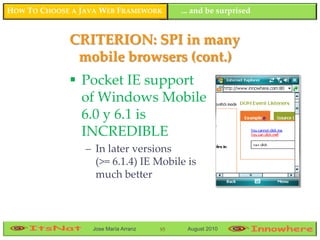 HOW TO CHOOSE A JAVA WEB FRAMEWORK         ... and be surprised


             CRITERION: SPI in many
              mobile browsers (cont.)
              Pocket IE support
               of Windows Mobile
               6.0 y 6.1 is
               INCREDIBLE
                 – In later versions
                   (>= 6.1.4) IE Mobile is
                   much better



                  Jose María Arranz   95    August 2010
 