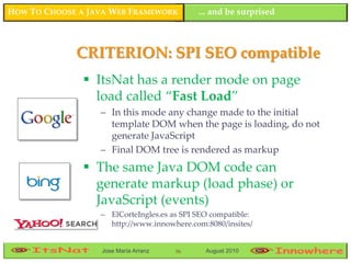 HOW TO CHOOSE A JAVA WEB FRAMEWORK          ... and be surprised



             CRITERION: SPI SEO compatible
                ItsNat has a render mode on page
                 load called “Fast Load”
                  – In this mode any change made to the initial
                    template DOM when the page is loading, do not
                    generate JavaScript
                  – Final DOM tree is rendered as markup
                The same Java DOM code can
                 generate markup (load phase) or
                 JavaScript (events)
                  – ElCorteIngles.es as SPI SEO compatible:
                    http://www.innowhere.com:8080/insites/


                  Jose María Arranz   96      August 2010
 