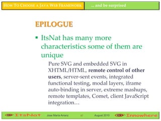 HOW TO CHOOSE A JAVA WEB FRAMEWORK         ... and be surprised



             EPILOGUE
              ItsNat has many more
               characteristics some of them are
               unique
                   Pure SVG and embedded SVG in
                   XHTML/HTML, remote control of other
                   users, server-sent events, integrated
                   functional testing, modal layers, iframe
                   auto-binding in server, extreme mashups,
                   remote templates, Comet, client JavaScript
                   integration…

                  Jose María Arranz   97    August 2010
 