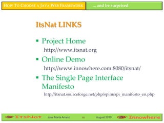 HOW TO CHOOSE A JAVA WEB FRAMEWORK          ... and be surprised



             ItsNat LINKS

              Project Home
                 http://www.itsnat.org
              Online Demo
                 http://www.innowhere.com:8080/itsnat/
              The Single Page Interface
               Manifesto
                 http://itsnat.sourceforge.net/php/spim/spi_manifesto_en.php




                   Jose María Arranz   98    August 2010
 