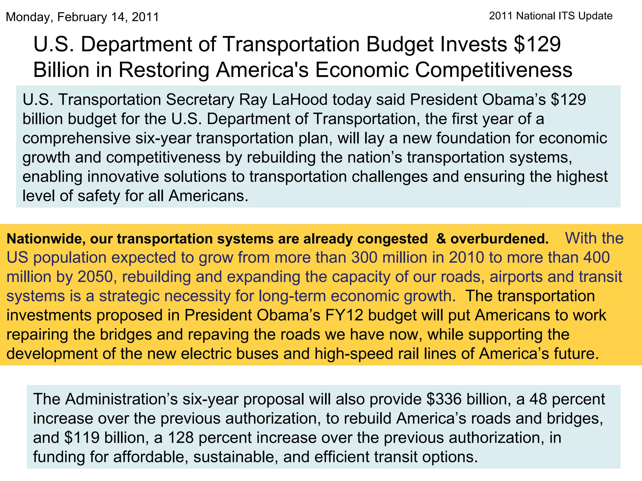 U.S. Department of Transportation Budget Invests $129 Billion in Restoring America's Economic Competitiveness Monday, February 14, 2011  U.S. Transportation Secretary Ray LaHood today said President Obama’s $129 billion budget for the U.S. Department of Transportation, the first year of a comprehensive six-year transportation plan, will lay a new foundation for economic growth and competitiveness by rebuilding the nation’s transportation systems, enabling innovative solutions to transportation challenges and ensuring the highest level of safety for all Americans.  Nationwide, our transportation systems are already congested  & overburdened.    With the US population expected to grow from more than 300 million in 2010 to more than 400 million by 2050, rebuilding and expanding the capacity of our roads, airports and transit systems is a strategic necessity for long-term economic growth.   The transportation investments proposed in President Obama’s FY12 budget will put Americans to work repairing the bridges and repaving the roads we have now, while supporting the development of the new electric buses and high-speed rail lines of America’s future.   The Administration’s six-year proposal will also provide $336 billion, a 48 percent increase over the previous authorization, to rebuild America’s roads and bridges, and $119 billion, a 128 percent increase over the previous authorization, in funding for affordable, sustainable, and efficient transit options.  2011 National ITS Update 