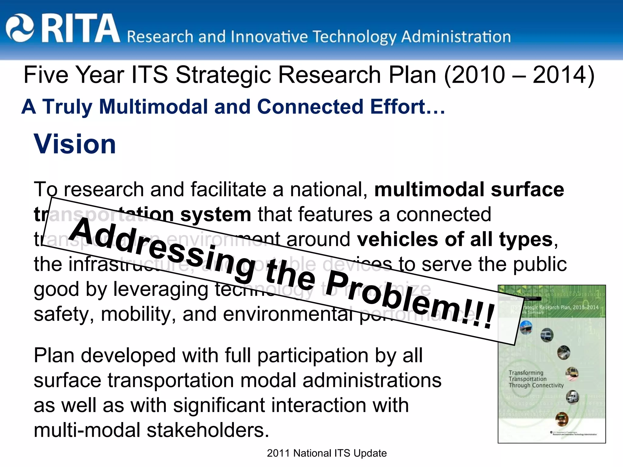 Five Year ITS Strategic Research Plan (2010 – 2014) A Truly Multimodal and Connected Effort… Vision To research and facilitate a national,  multimodal surface transportation system  that features a connected transportation environment around  vehicles of all types , the infrastructure, and portable devices to serve the public good by leveraging technology to maximize  safety, mobility, and environmental performance. Plan developed with full participation by all  surface transportation modal administrations  as well as with significant interaction with  multi-modal stakeholders.  Addressing the Problem!!! 2011 National ITS Update 