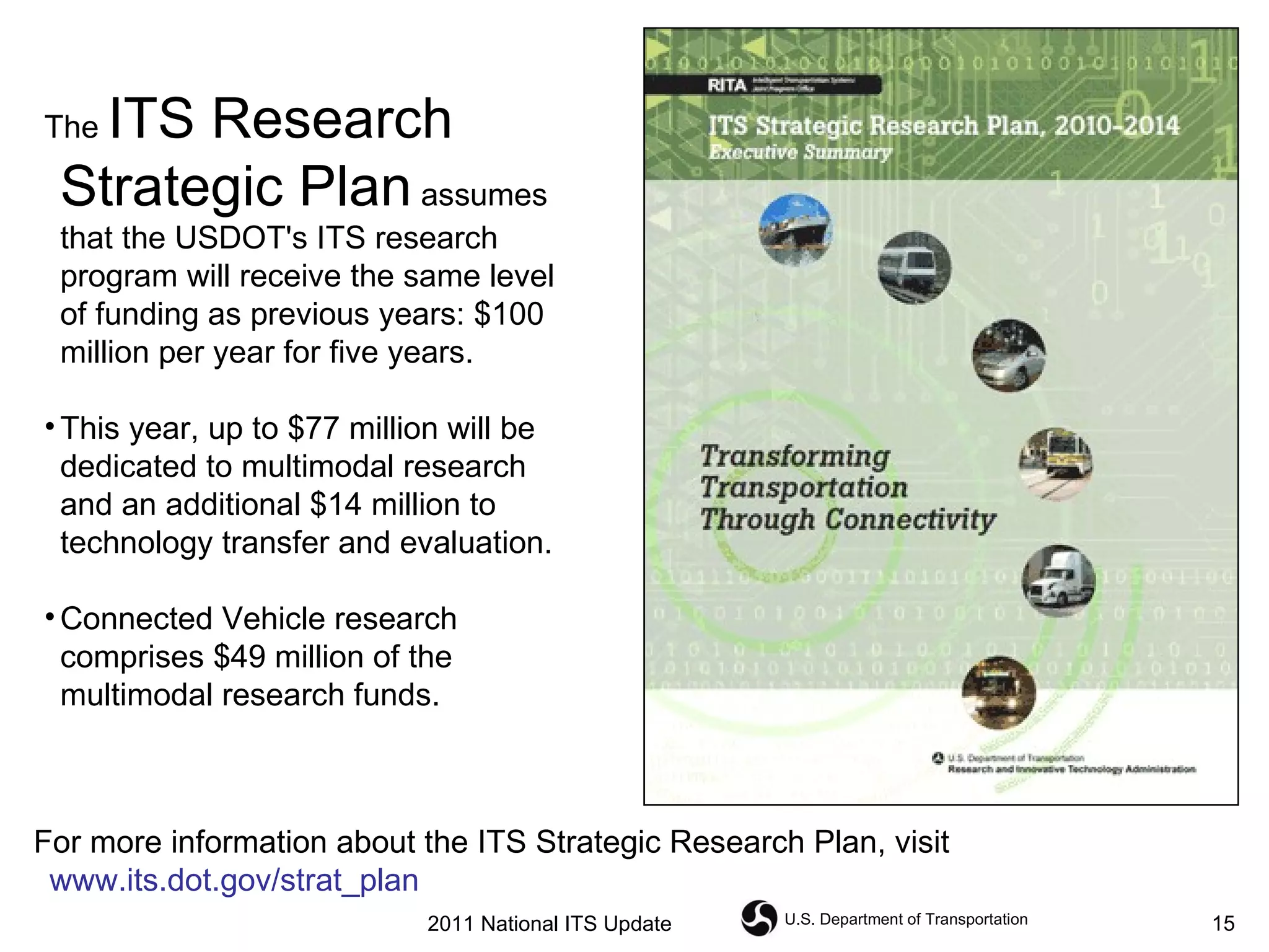 The  ITS Research Strategic Plan  assumes that the USDOT's ITS research program will receive the same level of funding as previous years: $100 million per year for five years.  This year, up to $77 million will be dedicated to multimodal research and an additional $14 million to technology transfer and evaluation.  Connected Vehicle   research comprises $49 million of the multimodal research funds.  For more information about the ITS Strategic Research Plan, visit  www.its.dot.gov/strat_plan 2011 National ITS Update 