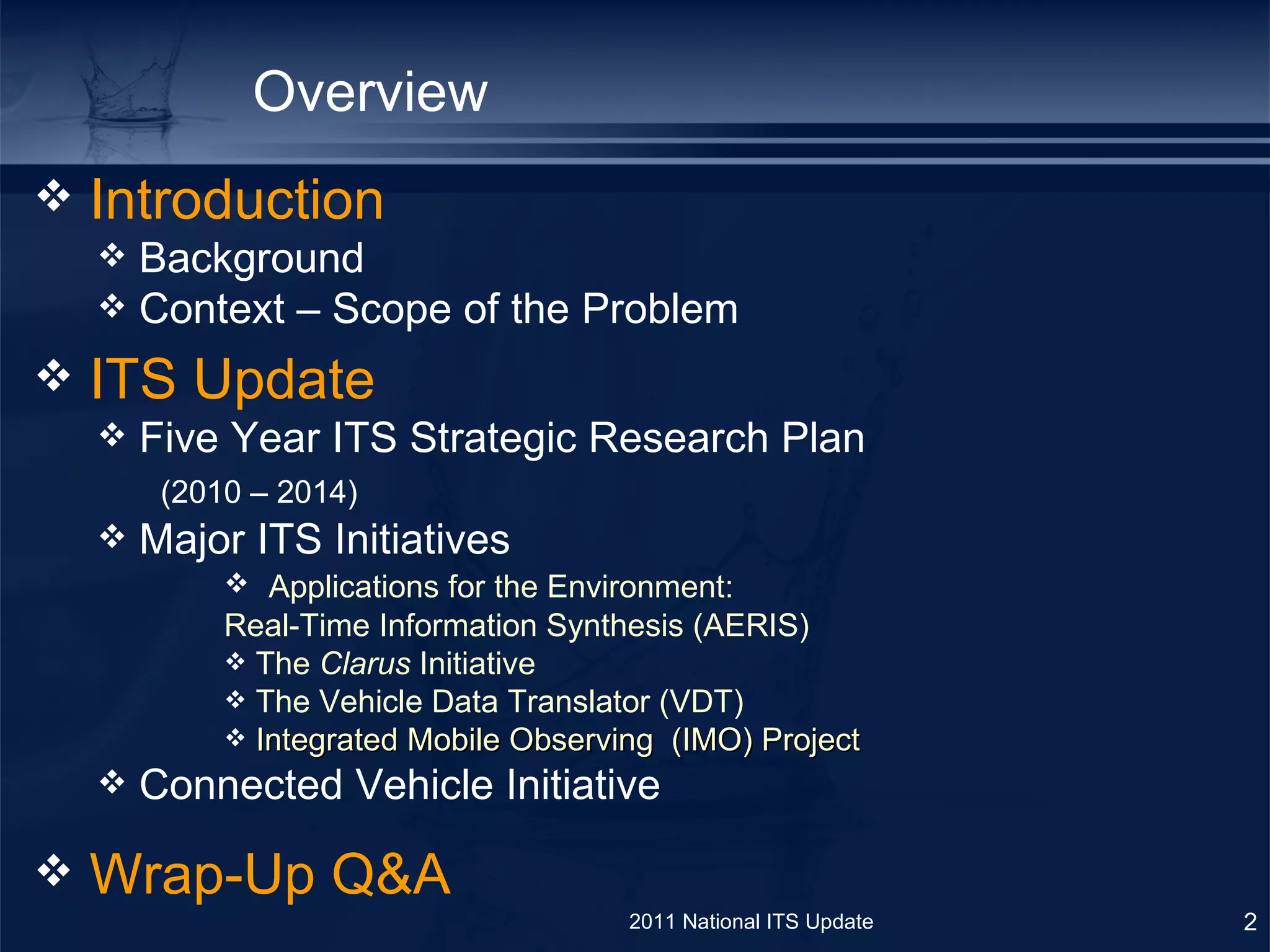 Overview ITS Update  Five Year ITS Strategic Research Plan    (2010 – 2014) Major ITS Initiatives  Applications for the Environment:  Real-Time Information Synthesis (AERIS)  The  Clarus  Initiative The Vehicle Data Translator (VDT)  Integrated Mobile Observing  (IMO) Project Connected Vehicle Initiative Wrap-Up Q&A Introduction Background  Context – Scope of the Problem 2011 National ITS Update 