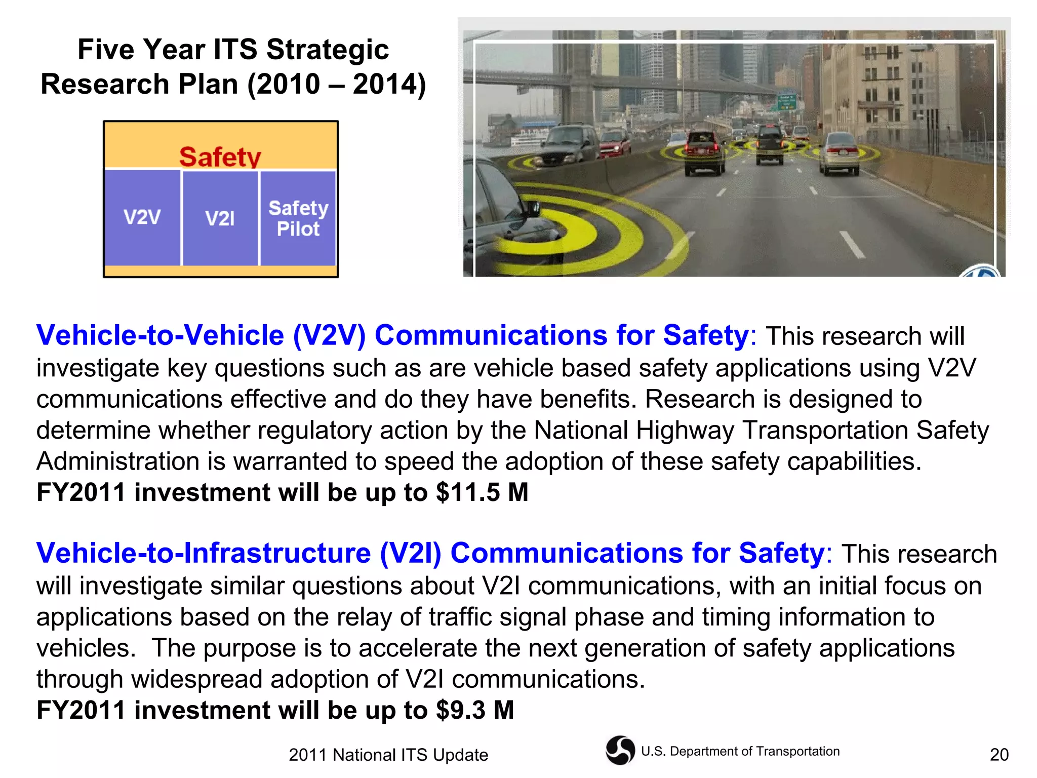 Vehicle-to-Vehicle (V2V) Communications for Safety :   This research will investigate key questions such as are vehicle based safety applications using V2V communications effective and do they have benefits. Research is designed to determine whether regulatory action by the National Highway Transportation Safety Administration is warranted to speed the adoption of these safety capabilities.   FY2011 investment will be up to $11.5 M   Vehicle-to-Infrastructure (V2I) Communications for Safety :   This research will investigate similar questions about V2I communications, with an initial focus on applications based on the relay of traffic signal phase and timing information to vehicles.  The purpose is to accelerate the next generation of safety applications through widespread adoption of V2I communications.   FY2011 investment will be up to $9.3 M  Five Year ITS Strategic Research Plan (2010 – 2014) 2011 National ITS Update 
