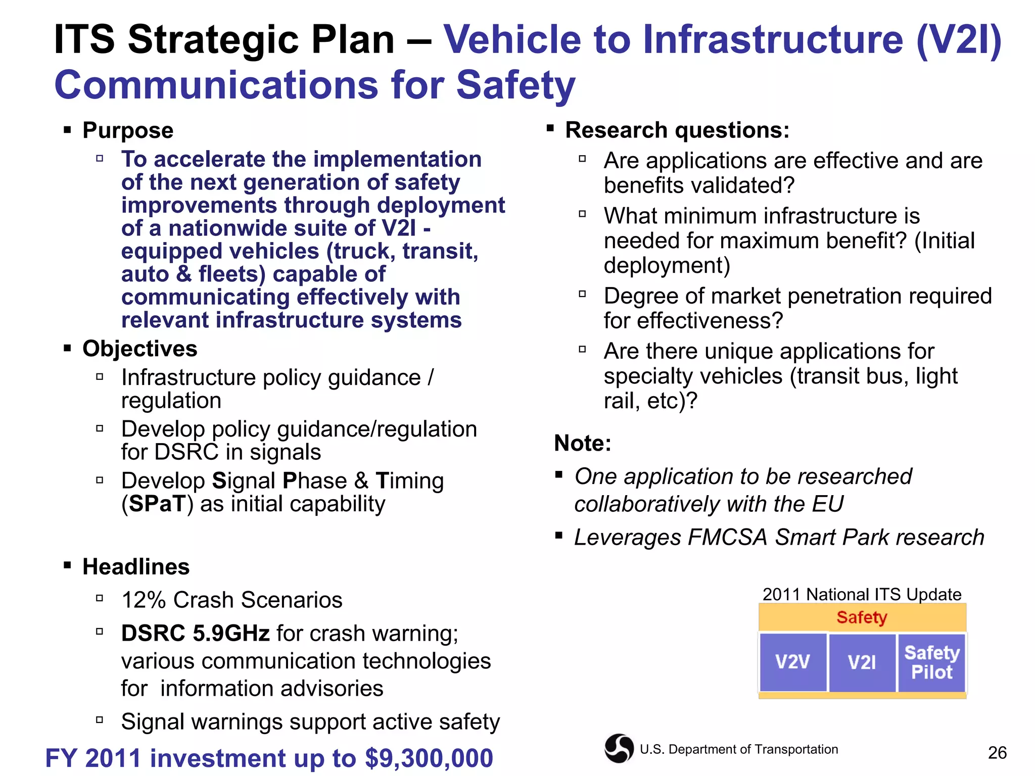 ITS Strategic Plan  –  Vehicle to Infrastructure (V2I) Communications for Safety Purpose To accelerate the implementation of the next generation of safety improvements through deployment of a nationwide suite of V2I - equipped vehicles (truck, transit, auto & fleets) capable of communicating effectively with relevant infrastructure systems  Objectives Infrastructure policy guidance / regulation Develop policy guidance/regulation for DSRC in signals Develop  S ignal  P hase &  T iming ( SPaT ) as initial capability Note: One application to be researched collaboratively with the EU Leverages FMCSA Smart Park research Research questions: Are applications are effective and are benefits validated? What minimum infrastructure is needed for maximum benefit? (Initial deployment) Degree of market penetration required for effectiveness? Are there unique applications for specialty vehicles (transit bus, light rail, etc)? Headlines 12% Crash Scenarios DSRC 5.9GHz  for crash warning; various communication technologies for  information advisories Signal warnings support active safety FY 2011 investment up to   $9,300,000 2011 National ITS Update 