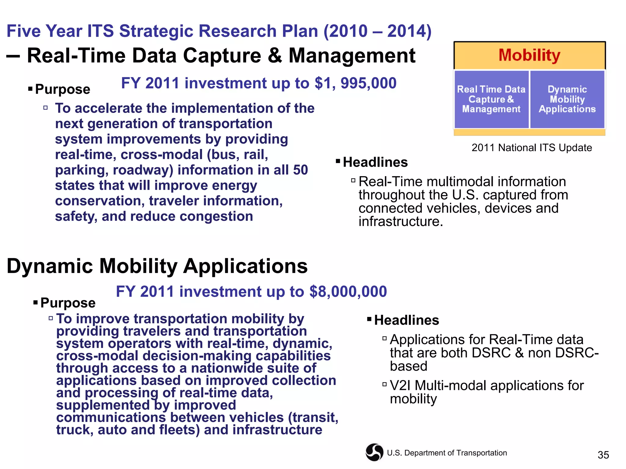 Five Year ITS Strategic Research Plan (2010 – 2014) –  Real-Time Data Capture & Management Purpose To accelerate the implementation of the next generation of transportation system improvements by providing real-time, cross-modal (bus, rail, parking, roadway) information in all 50 states that will improve energy conservation, traveler information, safety, and reduce congestion  Purpose   To improve transportation mobility by providing travelers and transportation system operators with real-time, dynamic, cross-modal decision-making capabilities through access to a nationwide suite of applications based on improved collection and processing of real-time data, supplemented by improved communications between vehicles (transit, truck, auto and fleets) and infrastructure Dynamic Mobility Applications FY 2011 investment up to   $1, 995,000 FY 2011 investment up to   $8,000,000 Headlines Applications for Real-Time data that are both DSRC & non DSRC-based V2I Multi-modal applications for mobility Headlines Real-Time multimodal information throughout the U.S. captured from connected vehicles, devices and infrastructure. 2011 National ITS Update 