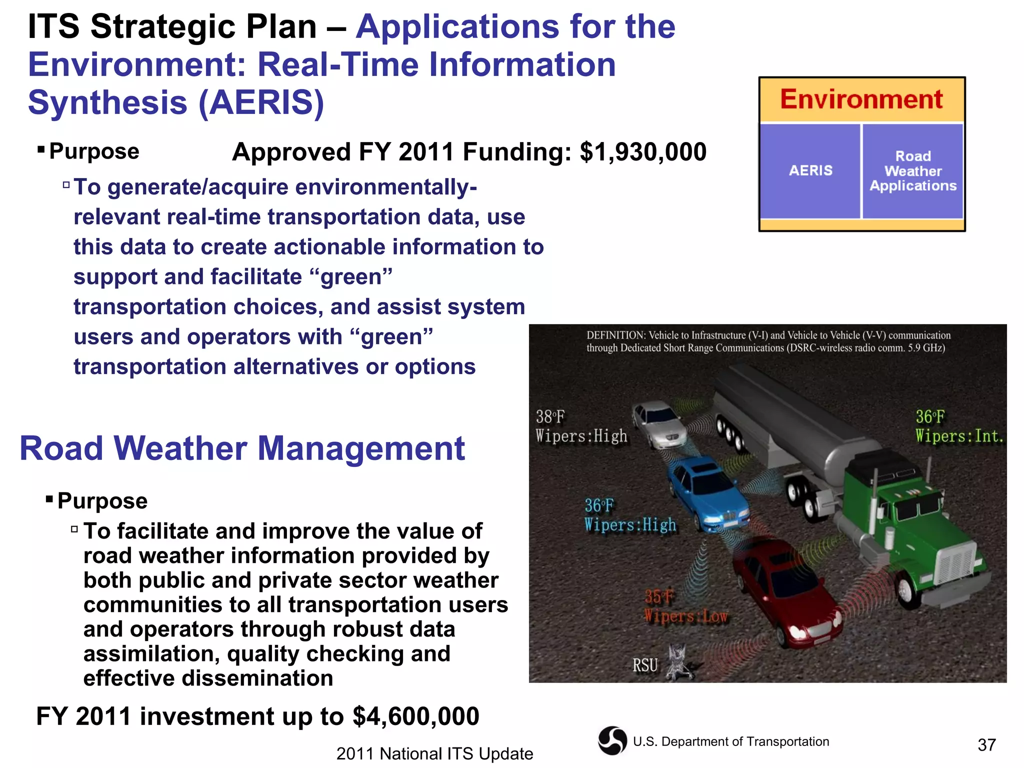 ITS Strategic Plan –  Applications for the Environment: Real-Time Information Synthesis (AERIS) Road Weather Management Purpose  To generate/acquire environmentally-relevant real-time transportation data, use this data to create actionable information to support and facilitate “green” transportation choices, and assist system users and operators with “green” transportation alternatives or options  Approved FY 2011 Funding: $1,930,000 Purpose   To facilitate and improve the value of road weather information provided by both public and private sector weather communities to all transportation users and operators through robust data assimilation, quality checking and effective dissemination  FY 2011 investment up to   $4,600,000 2011 National ITS Update 
