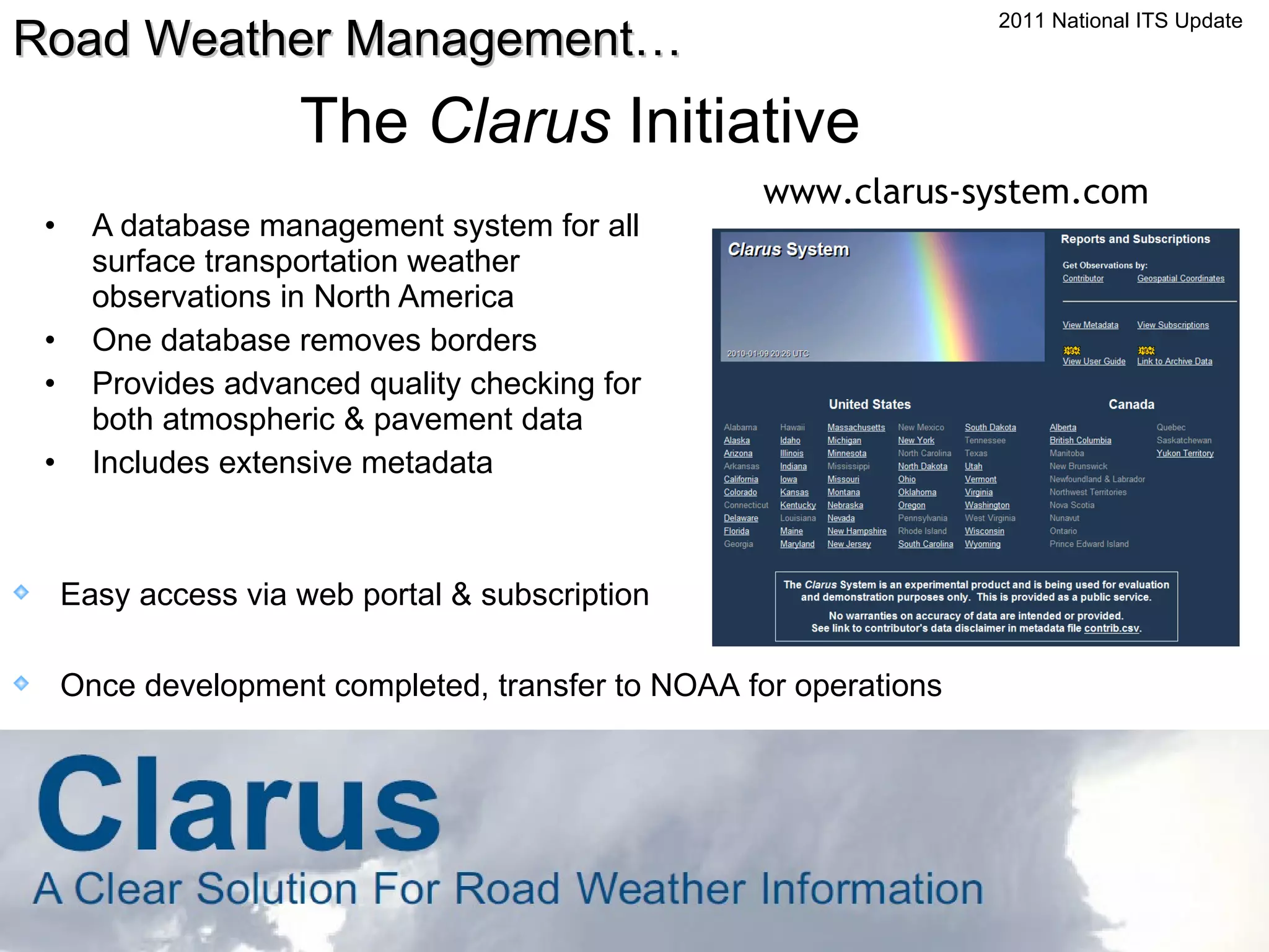 The  Clarus  Initiative A database management system for all surface transportation weather observations in North America One database removes borders Provides advanced quality checking for both atmospheric & pavement data Includes extensive metadata www.clarus-system.com Easy access via web portal & subscription Once development completed, transfer to NOAA for operations Road Weather Management… 2011 National ITS Update 