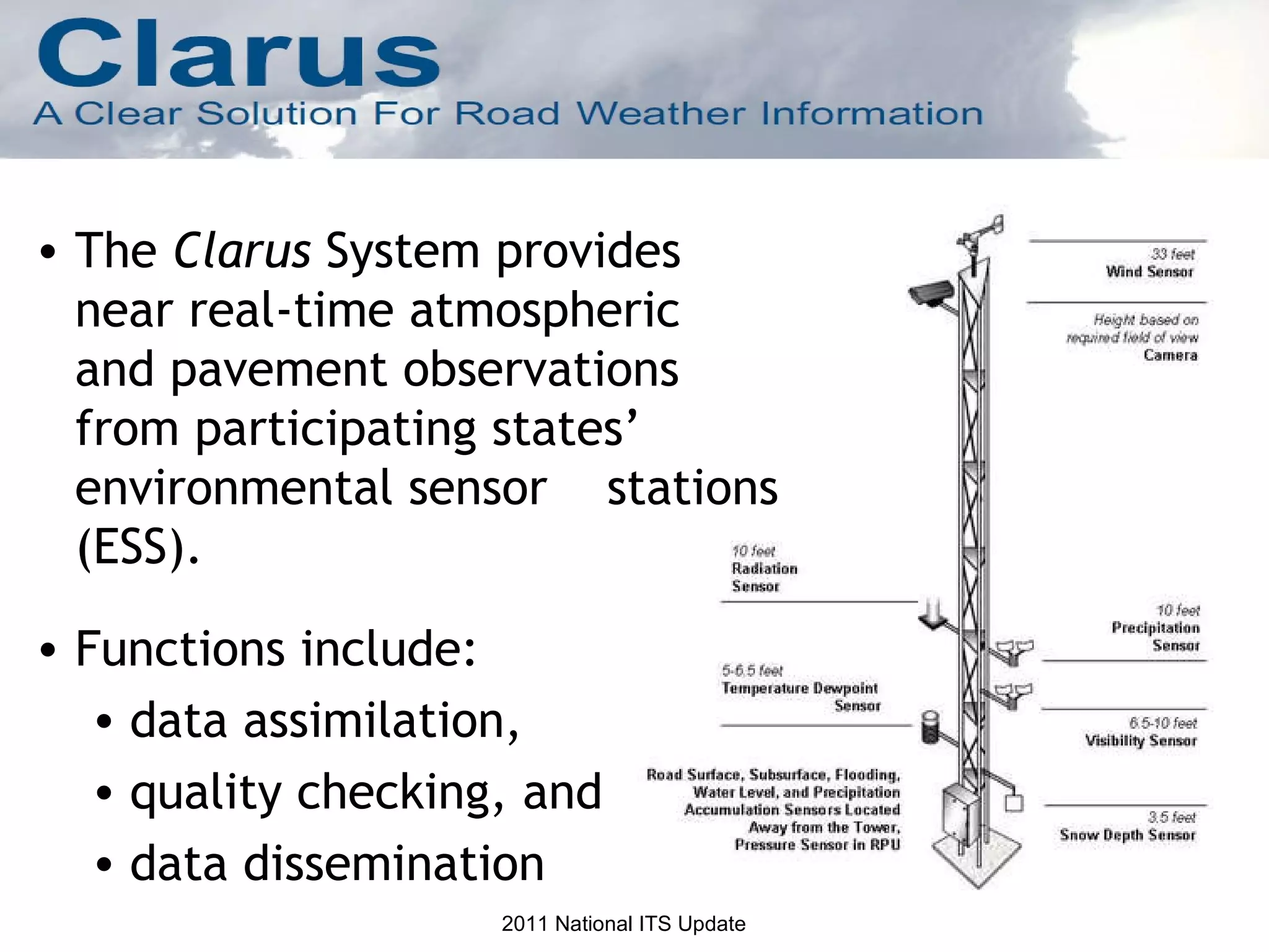 The  Clarus  System provides near real-time atmospheric  and pavement observations from participating states’ environmental sensor  stations (ESS). Functions include: data assimilation,  quality checking, and  data dissemination 2011 National ITS Update 