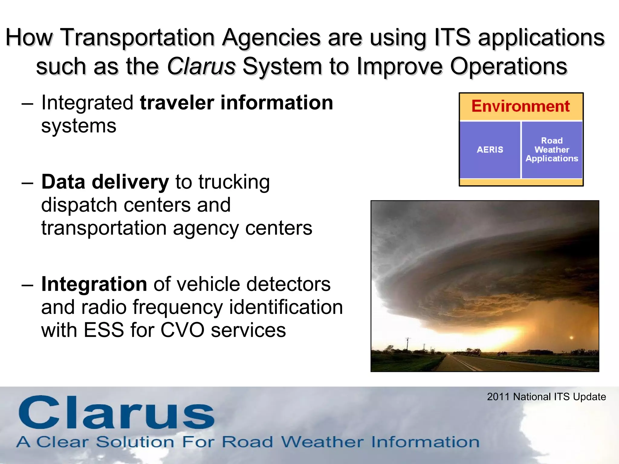 Integrated  traveler information  systems Data delivery  to trucking dispatch centers and transportation agency centers Integration  of vehicle detectors and radio frequency identification with ESS for CVO services How Transportation Agencies are using ITS applications such as the  Clarus  System to Improve Operations  2011 National ITS Update 