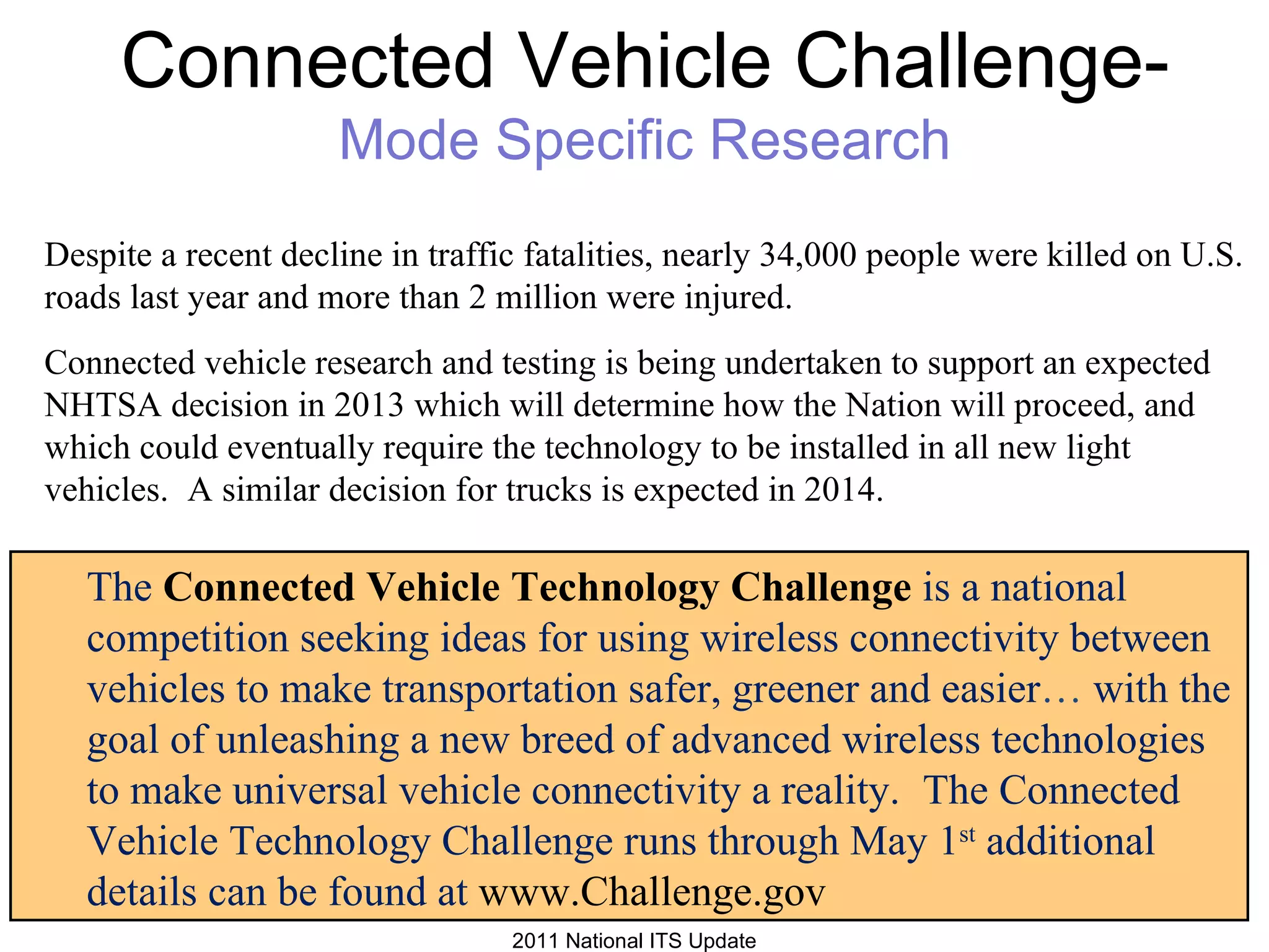 Despite a recent decline in traffic fatalities, nearly 34,000 people were killed on U.S. roads last year and more than 2 million were injured.   Connected vehicle research and testing is being undertaken to support an expected NHTSA decision in 2013 which will determine how the Nation will proceed, and which could eventually require the technology to be installed in all new light vehicles.    A similar decision for trucks is expected in 2014.    Connected Vehicle Challenge-  Mode Specific Research The  Connected Vehicle Technology Challenge  is a national competition seeking ideas for using wireless connectivity between vehicles to make transportation safer, greener and easier …  with the goal of unleashing a new breed of advanced wireless technologies to make universal vehicle connectivity a reality.     The Connected Vehicle Technology Challenge runs through May 1 st  additional details can be found at  www.Challenge.gov 2011 National ITS Update 