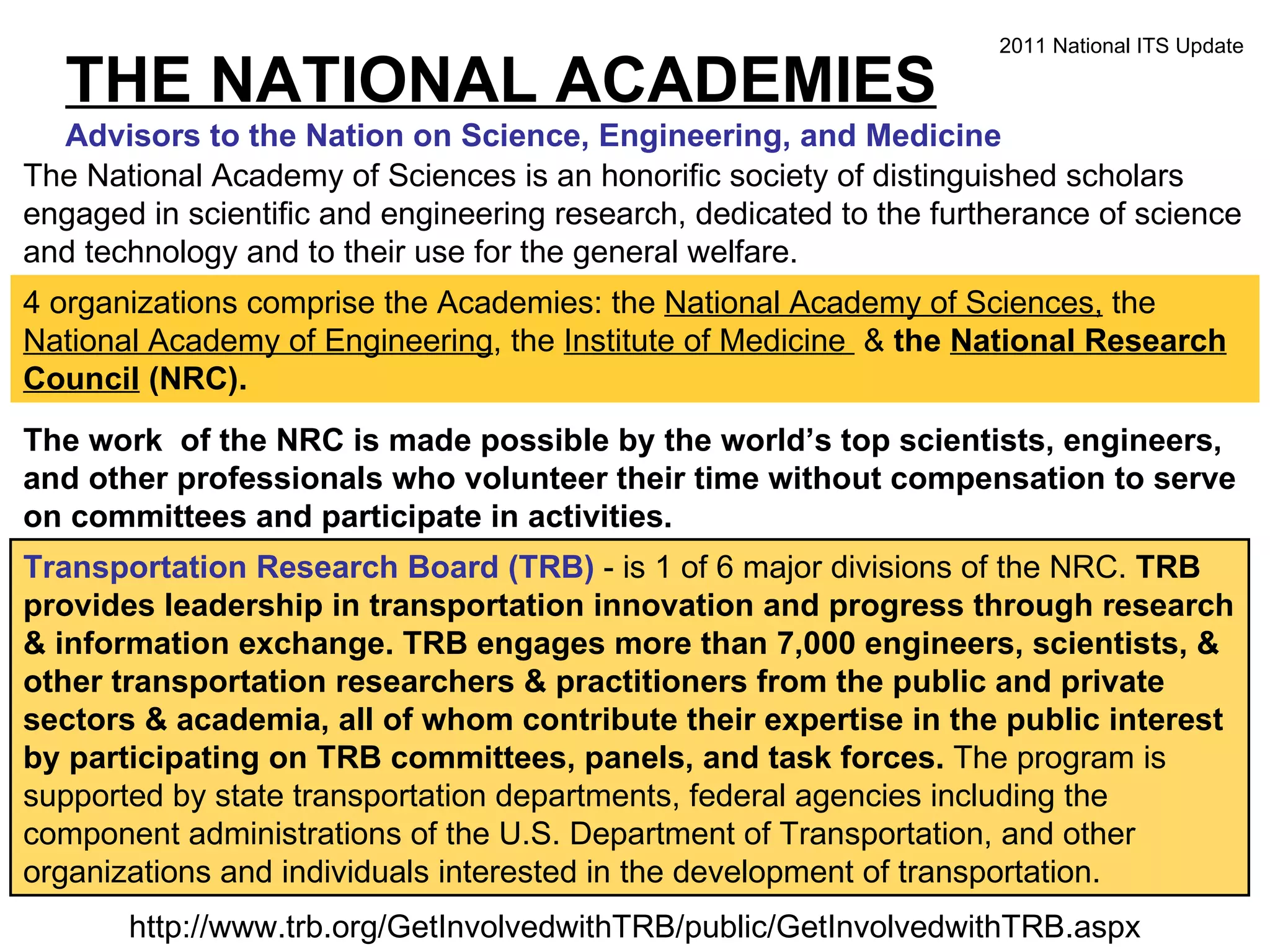 THE NATIONAL ACADEMIES Advisors to the Nation on Science, Engineering, and Medicine The National Academy of Sciences is an honorific society of distinguished scholars engaged in scientific and engineering research, dedicated to the furtherance of science and technology and to their use for the general welfare.  4 organizations comprise the Academies: the  National Academy of Sciences,  the  National Academy of Engineering , the  Institute of Medicine  &  the  National Research Council  (NRC). The work  of the NRC is made possible by the world’s top scientists, engineers, and other professionals who volunteer their time without compensation to serve on committees and participate in activities.  Transportation Research Board (TRB)  - is 1 of 6 major divisions of the NRC.  TRB provides leadership in transportation innovation and progress through research & information exchange. TRB engages more than 7,000 engineers, scientists, & other transportation researchers & practitioners from the public and private sectors & academia, all of whom contribute their expertise in the public interest by participating on TRB committees, panels, and task forces.  The program is supported by state transportation departments, federal agencies including the component administrations of the U.S. Department of Transportation, and other organizations and individuals interested in the development of transportation. http://www.trb.org/GetInvolvedwithTRB/public/GetInvolvedwithTRB.aspx 2011 National ITS Update 