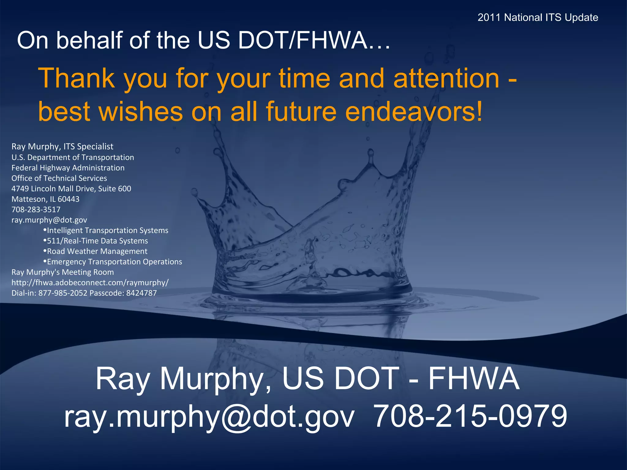Ray Murphy, US DOT - FHWA ray.murphy@dot.gov  708-215-0979 Thank you for your time and attention -  best wishes on all future endeavors!  On behalf of the US DOT/FHWA… 2011 National ITS Update Ray Murphy, ITS Specialist U.S. Department of Transportation  Federal Highway Administration Office of Technical Services 4749 Lincoln Mall Drive, Suite 600 Matteson, IL 60443 708-283-3517 [email_address] Intelligent Transportation Systems 511/Real-Time Data Systems Road Weather Management  Emergency Transportation Operations Ray Murphy's Meeting Room http://fhwa.adobeconnect.com/raymurphy/ Dial-in: 877-985-2052 Passcode: 8424787 