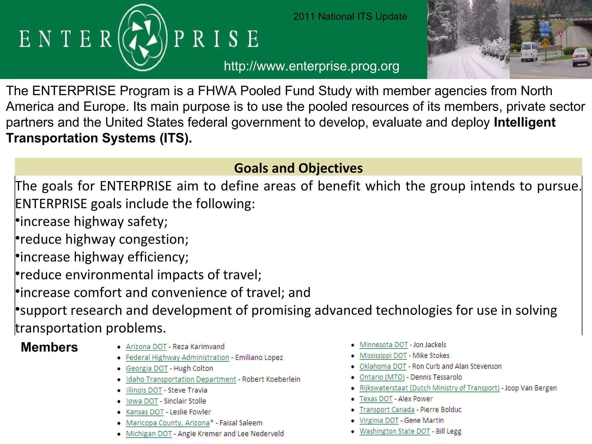 The ENTERPRISE Program is a FHWA Pooled Fund Study with member agencies from North America and Europe. Its main purpose is to use the pooled resources of its members, private sector partners and the United States federal government to develop, evaluate and deploy  Intelligent Transportation Systems (ITS).  Members  http://www.enterprise.prog.org 2011 National ITS Update Goals and Objectives The goals for ENTERPRISE aim to define areas of benefit which the group intends to pursue. ENTERPRISE goals include the following: increase highway safety;  reduce highway congestion;  increase highway efficiency;  reduce environmental impacts of travel;  increase comfort and convenience of travel; and  support research and development of promising advanced technologies for use in solving transportation problems. 