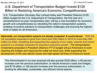 U.S. Department of Transportation Budget Invests $129 Billion in Restoring America's Economic Competitiveness Monday, February 14, 2011  U.S. Transportation Secretary Ray LaHood today said President Obama’s $129 billion budget for the U.S. Department of Transportation, the first year of a comprehensive six-year transportation plan, will lay a new foundation for economic growth and competitiveness by rebuilding the nation’s transportation systems, enabling innovative solutions to transportation challenges and ensuring the highest level of safety for all Americans.  Nationwide, our transportation systems are already congested  & overburdened.    With the US population expected to grow from more than 300 million in 2010 to more than 400 million by 2050, rebuilding and expanding the capacity of our roads, airports and transit systems is a strategic necessity for long-term economic growth.   The transportation investments proposed in President Obama’s FY12 budget will put Americans to work repairing the bridges and repaving the roads we have now, while supporting the development of the new electric buses and high-speed rail lines of America’s future.   The Administration’s six-year proposal will also provide $336 billion, a 48 percent increase over the previous authorization, to rebuild America’s roads and bridges, and $119 billion, a 128 percent increase over the previous authorization, in funding for affordable, sustainable, and efficient transit options.  2011 National ITS Update 