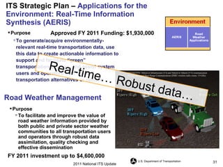 ITS Strategic Plan –  Applications for the Environment: Real-Time Information Synthesis (AERIS) Road Weather Management Purpose  To generate/acquire environmentally-relevant real-time transportation data, use this data to create actionable information to support and facilitate “green” transportation choices, and assist system users and operators with “green” transportation alternatives or options  Approved FY 2011 Funding: $1,930,000 Purpose   To facilitate and improve the value of road weather information provided by both public and private sector weather communities to all transportation users and operators through robust data assimilation, quality checking and effective dissemination  FY 2011 investment up to   $4,600,000 2011 National ITS Update Real-time… Robust data… 