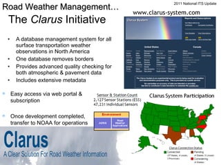 The  Clarus  Initiative A database management system for all surface transportation weather observations in North America One database removes borders Provides advanced quality checking for both atmospheric & pavement data Includes extensive metadata www.clarus-system.com Easy access via web portal & subscription Once development completed,  transfer to NOAA for operations Road Weather Management… 2011 National ITS Update 