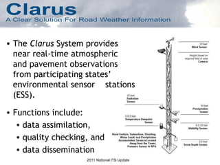 The  Clarus  System provides near real-time atmospheric  and pavement observations from participating states’ environmental sensor  stations (ESS). Functions include: data assimilation,  quality checking, and  data dissemination 2011 National ITS Update 