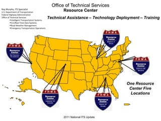 Office of Technical Services Resource Center Atlanta, GA Georgia Matteson, IL Illinois Technical Assistance – Technology Deployment – Training Lakewood, CO Colorado Baltimore, MD Maryland One Resource Center Five Locations 2011 National ITS Update Ray Murphy, ITS Specialist U.S. Department of Transportation  Federal Highway Administration Office of Technical Services Intelligent Transportation Systems 511/Real-Time Data Systems Road Weather Management  Emergency Transportation Operations San Francisco, CA California 