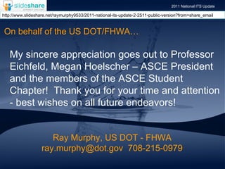 Ray Murphy, US DOT - FHWA ray.murphy@dot.gov  708-215-0979 My sincere appreciation goes out to Professor Eichfeld, Megan Hoelscher – ASCE President and the members of the ASCE Student Chapter!  Thank you for your time and attention  - best wishes on all future endeavors!   On behalf of the US DOT/FHWA… 2011 National ITS Update http://www.slideshare.net/raymurphy9533/2011-national-its-update-2-2511-public-version?from=share_email 