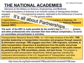 THE NATIONAL ACADEMIES Advisors to the Nation on Science, Engineering, and Medicine The National Academy of Sciences is an honorific society of distinguished scholars engaged in scientific and engineering research, dedicated to the furtherance of science and technology and to their use for the general welfare.  4 organizations comprise the Academies: the  National Academy of Sciences,  the  National Academy of Engineering , the  Institute of Medicine  &  the  National Research Council  (NRC). The work  of the NRC is made possible by the world’s top scientists, engineers, and other professionals who volunteer their time without compensation to serve on committees and participate in activities.  Transportation Research Board (TRB)  - is 1 of 6 major divisions of the NRC.  TRB provides leadership in transportation innovation and progress through research & information exchange. TRB engages more than 7,000 engineers, scientists, & other transportation researchers & practitioners from the public and private sectors & academia, all of whom contribute their expertise in the public interest by participating on TRB committees, panels, and task forces.  The program is supported by state transportation departments, federal agencies including the component administrations of the U.S. Department of Transportation, and other organizations and individuals interested in the development of transportation. http://www.trb.org/GetInvolvedwithTRB/public/GetInvolvedwithTRB.aspx 2011 National ITS Update It’s all about Partnerships… 