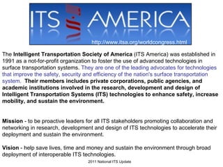 The  Intelligent Transportation Society of America  (ITS America) was established in 1991 as a not-for-profit organization to foster the use of advanced technologies in surface transportation systems.  They are one of the leading advocates for technologies that improve the safety, security and efficiency of the nation's surface transportation system.   Their members includes private corporations, public agencies, and academic institutions involved in the research, development and design of Intelligent Transportation Systems (ITS) technologies to enhance safety, increase mobility, and sustain the environment.   Mission  - to be proactive leaders for all ITS stakeholders promoting collaboration and networking in research, development and design of ITS technologies to accelerate their deployment and sustain the environment.  Vision  - help save lives, time and money and sustain the environment through broad deployment of interoperable ITS technologies. http://www.itsa.org/worldcongress.html 2011 National ITS Update 