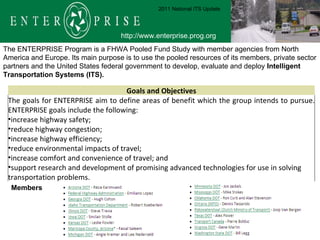 The ENTERPRISE Program is a FHWA Pooled Fund Study with member agencies from North America and Europe. Its main purpose is to use the pooled resources of its members, private sector partners and the United States federal government to develop, evaluate and deploy  Intelligent Transportation Systems (ITS).  Members  http://www.enterprise.prog.org 2011 National ITS Update Goals and Objectives The goals for ENTERPRISE aim to define areas of benefit which the group intends to pursue. ENTERPRISE goals include the following: increase highway safety;  reduce highway congestion;  increase highway efficiency;  reduce environmental impacts of travel;  increase comfort and convenience of travel; and  support research and development of promising advanced technologies for use in solving transportation problems. 