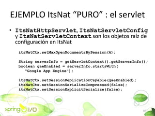 EJEMPLO ItsNat PURO : el servlet
? ItsNatHttpServlet, ItsNatServletConfig
  y ItsNatServletContext son los objetos raz de
  configuracin en ItsNat
   itsNatCtx.setMaxOpenDocumentsBySession(6);

   String serverInfo = getServletContext().getServerInfo();
   boolean gaeEnabled = serverInfo.startsWith(
      "Google App Engine");

   itsNatCtx.setSessionReplicationCapable(gaeEnabled);
   itsNatCtx.setSessionSerializeCompressed(false);
   itsNatCtx.setSessionExplicitSerialize(false);




                                                         10
 