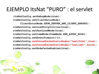 EJEMPLO ItsNat PURO : el servlet
  itsNatConfig.setDebugMode(true);
  itsNatConfig.setClientErrorMode(
       ClientErrorMode.SHOW_SERVER_AND_CLIENT_ERRORS);
  itsNatConfig.setLoadScriptInline(true);
  itsNatConfig.setFastLoadMode(true);
  itsNatConfig.setCommMode(CommMode.XHR_ASYNC_HOLD);
  itsNatConfig.setEventTimeout(-1);
  itsNatConfig.setOnLoadCacheStaticNodes("text/html",true);
  itsNatConfig.setOnLoadCacheStaticNodes("text/xml",false);
  itsNatConfig.setNodeCacheEnabled(true);




                                                       11
 