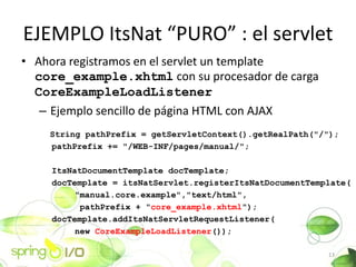 EJEMPLO ItsNat PURO : el servlet
? Ahora registramos en el servlet un template
  core_example.xhtml con su procesador de carga
  CoreExampleLoadListener
   C Ejemplo sencillo de pgina HTML con AJAX
    String pathPrefix = getServletContext().getRealPath("/");
    pathPrefix += "/WEB-INF/pages/manual/";

    ItsNatDocumentTemplate docTemplate;
    docTemplate = itsNatServlet.registerItsNatDocumentTemplate(
         "manual.core.example","text/html",
          pathPrefix + "core_example.xhtml");
    docTemplate.addItsNatServletRequestListener(
         new CoreExampleLoadListener());

                                                          13
 