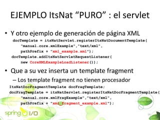 EJEMPLO ItsNat PURO : el servlet
? Y otro ejemplo de generacin de pgina XML
   docTemplate = itsNatServlet.registerItsNatDocumentTemplate(
       "manual.core.xmlExample","text/xml",
       pathPrefix + "xml_example.xml");
  docTemplate.addItsNatServletRequestListener(
       new CoreXMLExampleLoadListener());

? Que a su vez inserta un template fragment
  C Los template fragment no tienen procesador
 ItsNatDocFragmentTemplate docFragTemplate;
 docFragTemplate = itsNatServlet.registerItsNatDocFragmentTemplate(
      "manual.core.xmlFragExample","text/xml",
      pathPrefix + "xml_fragment_example.xml");

                                                                 14
 