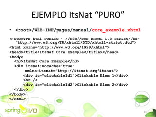 EJEMPLO ItsNat PURO
? <root>/WEB-INF/pages/manual/core_example.xhtml
<!DOCTYPE html PUBLIC "-//W3C//DTD XHTML 1.0 Strict//EN"
   "http://www.w3.org/TR/xhtml1/DTD/xhtml1-strict.dtd">
<html xmlns="http://www.w3.org/1999/xhtml">
<head><title>ItsNat Core Example</title></head>
<body>
  <h3>ItsNat Core Example</h3>
  <div itsnat:nocache="true"
       xmlns:itsnat="http://itsnat.org/itsnat">
      <div id="clickableId1">Clickable Elem 1</div>
      <br />
      <div id="clickableId2">Clickable Elem 2</div>
  </div>
</body>
</html>


                                                           15
 