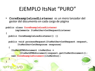 EJEMPLO ItsNat PURO
? CoreExampleLoadListener es un mero lanzador del
  gestor del documento en cada carga de pgina
public class CoreExampleLoadListener
       implements ItsNatServletRequestListener
{
  public CoreExampleLoadListener() {}

    public void processRequest(ItsNatServletRequest request,
          ItsNatServletResponse response)
    {
      ItsNatHTMLDocument itsNatDoc =
            (ItsNatHTMLDocument)request.getItsNatDocument();
      new CoreExampleDocument(itsNatDoc);
    }
}

                                                           16
 