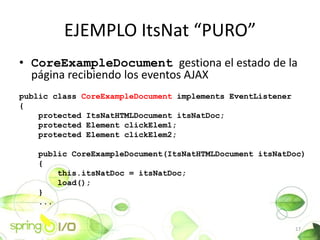 EJEMPLO ItsNat PURO
? CoreExampleDocument gestiona el estado de la
  pgina recibiendo los eventos AJAX
public class CoreExampleDocument implements EventListener
{
    protected ItsNatHTMLDocument itsNatDoc;
    protected Element clickElem1;
    protected Element clickElem2;

    public CoreExampleDocument(ItsNatHTMLDocument itsNatDoc)
    {
        this.itsNatDoc = itsNatDoc;
        load();
    }
    ...


                                                            17
 