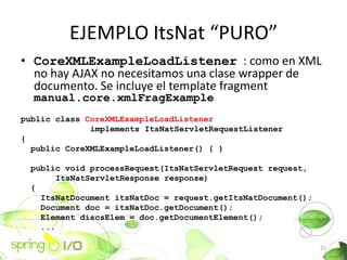 EJEMPLO ItsNat PURO
? CoreXMLExampleLoadListener : como en XML
  no hay AJAX no necesitamos una clase wrapper de
  documento. Se incluye el template fragment
  manual.core.xmlFragExample
public class CoreXMLExampleLoadListener
              implements ItsNatServletRequestListener
{
  public CoreXMLExampleLoadListener() { }

 public void processRequest(ItsNatServletRequest request,
       ItsNatServletResponse response)
 {
   ItsNatDocument itsNatDoc = request.getItsNatDocument();
   Document doc = itsNatDoc.getDocument();
   Element discsElem = doc.getDocumentElement();
   ...

                                                             21
 