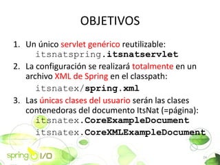 OBJETIVOS
1. Un nico servlet genrico reutilizable:
      itsnatspring.itsnatservlet
2. La configuracin se realizar totalmente en un
   archivo XML de Spring en el classpath:
      itsnatex/spring.xml
3. Las nicas clases del usuario sern las clases
   contenedoras del documento ItsNat (=pgina):
      itsnatex.CoreExampleDocument
      itsnatex.CoreXMLExampleDocument

                                                24
 