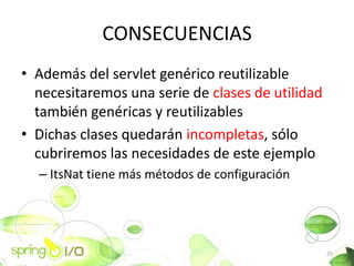 CONSECUENCIAS
? Adems del servlet genrico reutilizable
  necesitaremos una serie de clases de utilidad
  tambin genricas y reutilizables
? Dichas clases quedarn incompletas, slo
  cubriremos las necesidades de este ejemplo
  C ItsNat tiene ms mtodos de configuracin




                                                  25
 