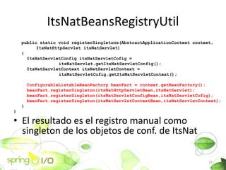 ItsNatBeansRegistryUtil
    public static void registerSingletons(AbstractApplicationContext context,
          ItsNatHttpServlet itsNatServlet)
    {
      ItsNatServletConfig itsNatServletCofig =
                   itsNatServlet.getItsNatServletConfig();
      ItsNatServletContext itsNatServletContext =
                   itsNatServletCofig.getItsNatServletContext();

        ConfigurableListableBeanFactory beanFact = context.getBeanFactory();
        beanFact.registerSingleton(itsNatHttpServletBean,itsNatServlet);
        beanFact.registerSingleton(itsNatServletConfigBean,itsNatServletCofig);
        beanFact.registerSingleton(itsNatServletContextBean,itsNatServletContext);
    }
}

? El resultado es el registro manual como
  singleton de los objetos de conf. de ItsNat

                                                                             29
 