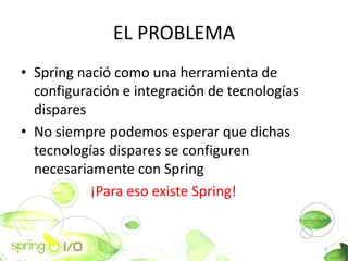 EL PROBLEMA
? Spring naci como una herramienta de
  configuracin e integracin de tecnologas
  dispares
? No siempre podemos esperar que dichas
  tecnologas dispares se configuren
  necesariamente con Spring
           ?Para eso existe Spring!


                                               3
 