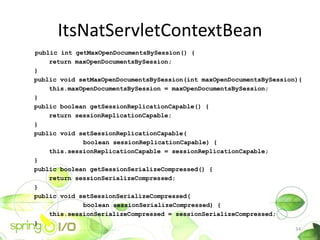 ItsNatServletContextBean
public int getMaxOpenDocumentsBySession() {
    return maxOpenDocumentsBySession;
}
public void setMaxOpenDocumentsBySession(int maxOpenDocumentsBySession){
    this.maxOpenDocumentsBySession = maxOpenDocumentsBySession;
}
public boolean getSessionReplicationCapable() {
    return sessionReplicationCapable;
}
public void setSessionReplicationCapable(
             boolean sessionReplicationCapable) {
    this.sessionReplicationCapable = sessionReplicationCapable;
}
public boolean getSessionSerializeCompressed() {
    return sessionSerializeCompressed;
}
public void setSessionSerializeCompressed(
             boolean sessionSerializeCompressed) {
    this.sessionSerializeCompressed = sessionSerializeCompressed;
}
                                                                      34
 